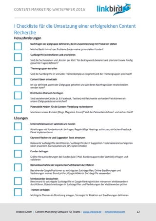 CONTENT MARKETING WHITEPAPER 2016
linkbird GmbH | Content Marketing Software für Teams | www.linkbird.de | info@linkbird.com 12
I Checkliste für die Umsetzung einer erfolgreichen Content
Recherche
Herausforderungen
Nachfragen der Zielgruppe definieren, die im Zusammenhang mit Produkten stehen
Welche Bedürfnisse bzw. Probleme haben meine potenziellen Kunden?
Suchbegriffe recherchieren und priorisieren
Sind die Suchvolumen und „Kosten per Klick“ für die Keywords bekannt und priorisiert sowie häufig
gesuchte Fragen definiert?
Themengruppen erstellen
Sind die Suchbegriffe in sinnvolle Themenkomplexe eingeteilt und die Themengruppen priorisiert?
Content Ideen entwickeln
Ist klar definiert, womit der Zielgruppe geholfen und wie deren Nachfrage über Inhalte bedient
werden kann?
Distribution Channels festlegen
Sind bestehende Kanäle (z. B. Facebook, Twitter) mit Reichweite vorhanden? Wo können wir
unsere Zielgruppe/Leser erreichen?
Potenzielle Medien für die Content-Verteilung recherchieren
Was lesen unsere Kunden (Blogs, Magazine, Foren)? Sind die Zielmedien definiert und recherchiert?
Lösungen
Unternehmenswissen sammeln und nutzen
Abteilungen mit Kundenkontakt befragen, Regelmäßige Meetings aufsetzen, einfachen Feedback-
Kanal implementieren
Keyword-Recherche und Suggestion Tools einsetzen
Relevante Suchbegriffe identifizieren, Suchbegriffe durch Suggestion-Tools basierend auf eigenen
Ideen erweitern, Suchvolumen und CPC Daten erheben
Kunden befragen
Größte Herausforderungen bei Kunden (via E-Mail, Kundensupport oder Vertrieb) erfragen und
validieren
Bestandsaufnahme der organischen Sichtbarkeit durchführen
Bestehende Google Positionen zu wichtigsten Suchbegriffen, Online-Erwähnungen und
Verlinkungen meines Brand prüfen, Google AdWords Suchbegriffe verwenden
Wettbewerber beobachten
Benchmark für wichtigste Suchbegriffe im Google Ranking mit drei relevanten Wettbewerbern
durchführen, Überschneidungen in Suchbegriffen und Verlinkungen der Wettbewerber prüfen
Themen verfolgen
Wichtigste Themen im Monitoring anlegen, Strategie für Reaktion auf Erwähnungen definieren
 