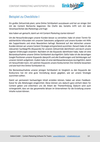 CONTENT MARKETING WHITEPAPER 2016
linkbird GmbH | Content Marketing Software für Teams | www.linkbird.de | info@linkbird.com 13
Beispiel zu Checkliste I
Ein großer Zeltvertrieb plant, seine Online Sichtbarkeit auszubauen und hat vor einiger Zeit
mit der Content Recherche begonnen. Die Chefin des Verleihs trifft sich mit dem
Verantwortlichen des Marketings und fragt:
Was haben wir gemacht, damit wir mit Content Marketing starten können?
Um die Herausforderungen unserer Kunden besser zu verstehen, habe ich einen Termin für
wöchentliche Inforunden mit unserem Salesteams aufgesetzt und unsere Kunden mit Hilfe
des Supportteams und eines Newsletters befragt. Basierend auf den Wünschen unserer
Kunden können wir unsere Content Strategie entsprechend ausrichten. Danach habe ich alle
relevanten Suchbegriffe (Keywords) für unseren Zeltvertrieb identifiziert und durch unsere
eigenen Erfahrungen erweitert. Nachdem ich die Keywords identifiziert habe, habe ich eine
Bestandsaufnahme unserer Online-Sichtbarkeit durchgeführt. Dafür habe ich die derzeitigen
Google Positionen unserer Keywords überprüft und alle Erwähnungen und Verlinkungen auf
unseren Verleih aufgelistet. Zudem habe ich eine Wettbewerberanalyse durchgeführt, damit
ich herausfinden kann, mit welchen Keywords unsere Konkurrenten ihre Verleihe bewerben
und wie hoch ihre Online-Sichtbarkeit ist.
Die Bestandsaufnahme unserer jetzigen Sichtbarkeit im Vergleich zu den Keywords der
Konkurrenz hat mir eine gute Vorstellung davon gegeben, wie wir unsere Strategie
ausrichten sollten.
Damit wir permanent hochwertigen Inhalt erstellen können, haben wir einen Feedback-
Kanal für alle Abteilungen eingerichtet. Diese können uns dadurch ganz einfach Ideen für
Content geben und erleichtern uns die Arbeit der Themenfindung. Dadurch wird auch
sichergestellt, dass wir das gesammelte Wissen im Unternehmen für die Erstellung unserer
Inhalte nutzen können.
 