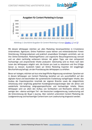 CONTENT MARKETING WHITEPAPER 2016
linkbird GmbH | Content Marketing Software für Teams | www.linkbird.de | info@linkbird.com 2
Mit diesem Whitepaper möchten wir allen Marketing Verantwortlichen in E-Commerce
Unternehmen, Agenturen, Online Publishern sowie kleinen und mittelständischen Firmen
Orientierung, Hintergrundwissen und praktisch anwendbare Strategien vermitteln, wie sie
ihre Online-Sichtbarkeit, Marketingeffizienz und organische Besuchergenerierung sinnvoll
und vor allem nachhaltig verbessern können. Wir geben Tipps, wie man zeitsparend
hochwertige und ansprechende Inhalte produziert. Gleichzeitig wird es Ihnen nach dem
Lesen des Whitepapers möglich sein, die Kosten pro Lead zu reduzieren und Ihre Erfolge
besser zu messen. Zusätzlich haben wir Online Marketing Experten mit langjähriger
Berufserfahrung befragt, um den Praxisbezug des Whitepapers zu erhöhen.
Bevor wir loslegen, möchten wir kurz eine begriffliche Abgrenzung vornehmen: Sprechen wir
in diesem Whitepaper von Content Marketing, beziehen wir uns ausschließlich auf den
digitalen Kanal und beschreiben die systematische Erarbeitung nachgefragter Inhalte, den
Ausbau der Expertenposition innerhalb der eigenen Branche sowie die zielgerichtete
Umsetzung einer langfristig gedachten Kundengewinnungsstrategie über die aktive und
wiederholte Vermarktung zielgruppenspezifischer und hochwertiger Inhalte. Dieses
Whitepaper wird vor allem den Aufbau von Sichtbarkeit und Reichweite erklären und
weniger den – ebenso wichtigen Teil – der klassischen Leadgenerierung, Leadnurturing und
die Unterstützung der Buyer´s Journey. Aber natürlich unterstützt Content Marketing die
Leadgenerierung und hochwertiger Content kann zum Leadnurturing eingesetzt werden.
Abbildung 1: Geschätzte Ausgaben für Content Marketing in Europa (Quelle 1, 2 und 3)
0
2000
4000
6000
8000
10000
2009 2010 2011 2012 2013 2014 2015 2016 2017 2018 2019 2020
InMillionenEuro
Ausgaben für Content Marketing in Europa
 