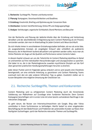 CONTENT MARKETING WHITEPAPER 2016
linkbird GmbH | Content Marketing Software für Teams | www.linkbird.de | info@linkbird.com 10
1. Recherche: Suchbegriffe, Themen und Konkurrenten
2. Planung: Kampagnen, Verantwortlichkeiten und Deadlines
3. Erstellung: Kreativität, Briefing und Optimierung der Conversion Rate
4. Distribution: Content Veröffentlichung, Online-PR und Zielgruppenpflege
5. Analyse: Verlinkungen, organische Sichtbarkeit, Brand Mentions und Besucher
Von der Recherche und Planung der Website-Inhalte über der Erstellung und Verbreitung
derselben und der abschließenden Erfolgsmessung kann Content Marketing als ein Prozess
verstanden werden, den man im Arbeitsalltag für jeden Content aufs Neue durchläuft.
Da sich Inhalte immer in verschiedenen Entstehungsstadien befinden, ob nun als erste Idee,
als ausgearbeitetes Konzept, als vorgelegter Entwurf oder schließlich als publizierte
Ressource, die im Nachhinein laufend aktualisiert und optimiert werden sollte, muss man als
Online Marketer ein Auge auf die Qualität und Performance seines Contents haben.
In diesem Kapitel schauen wir uns die Teilschritte im Content Marketing Workflow im Detail
an und kommen auf ihre individuellen Herausforderungen und Lösungsansätze zu sprechen.
Ziel dabei ist es, die in der Marketingbranche zuweilen mystifizierte Disziplin auf die fünf
oben genannten praktischen Handlungsempfehlungen herunter zu brechen.
Jeder dieser Punkte wird im Folgenden genau erläutert und es wird jeweils eine Checkliste
bereitgestellt, um eine einfache Anleitung zu garantieren und Content Marketing Teams
eventuell noch den ein oder anderen hilfreichen Tipp zu geben. Zusätzlich stellen wir in
kurzen Beispielen eine mögliche Umsetzung der Checklisten vor.
2.1. Recherche: Suchbegriffe, Themen und Konkurrenten
Content Marketing wird zu erfolgreichem Content Marketing durch die hinreichende
Validierung von Maßnahmen auf Grundlage einer fundierten Recherche. Denn Content
Kampagnen beschäftigen sich in erster Linie mit einer bereits vorhandenen Nachfrage in der
relevanten Zielgruppe.
Es geht darum, die Nutzer von Internetsuchmaschinen wie Google, Bing oder Yahoo
unmittelbar in ihrem Suchinteresse zu befriedigen. Hierfür bedarf es einer eingehenden
Beschäftigung mit den Bedürfnissen und Problemen der potenziellen Kunden auf Basis ihrer
häufigsten Suchanfragen, sprich der Recherche relevanter Themen und Suchbegriffe.
 