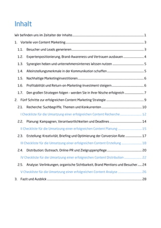 Inhalt
Wir befinden uns im Zeitalter der Inhalte.........................................................................................................1
1. Vorteile von Content Marketing...................................................................................................................3
1.1. Besucher und Leads generieren..........................................................................................................3
1.2. Expertenpositionierung, Brand-Awareness und Vertrauen ausbauen ..............................4
1.3. Synergien heben und unternehmensinternes Wissen nutzen ..............................................5
1.4. Alleinstellungsmerkmale in der Kommunikation schaffen......................................................5
1.5. Nachhaltige Marketinginvestitionen.................................................................................................6
1.6. Profitabilität und Return-on-Marketing-Investment steigern...............................................6
1.7. Den großen Strategen folgen – werden Sie in Ihrer Nische erfolgreich ............................7
2. Fünf Schritte zur erfolgreichen Content Marketing Strategie .......................................................9
2.1. Recherche: Suchbegriffe, Themen und Konkurrenten ........................................................... 10
I Checkliste für die Umsetzung einer erfolgreichen Content Recherche................................ 12
2.2. Planung: Kampagnen, Verantwortlichkeiten und Deadlines ............................................... 14
II Checkliste für die Umsetzung einer erfolgreichen Content Planung ................................... 15
2.3. Erstellung: Kreativität, Briefing und Optimierung der Conversion Rate ........................ 17
III Checkliste für die Umsetzung einer erfolgreichen Content Erstellung.............................. 18
2.4. Distribution: Outreach, Online-PR und Zielgruppenpflege................................................... 20
IV Checkliste für die Umsetzung einer erfolgreichen Content Distribution .......................... 22
2.5. Analyse: Verlinkungen, organische Sichtbarkeit, Brand Mentions und Besucher...... 24
V Checkliste für die Umsetzung einer erfolgreichen Content Analyse ................................... 26
3. Fazit und Ausblick ........................................................................................................................................... 28
 