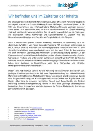 CONTENT MARKETING WHITEPAPER 2016
linkbird GmbH | Content Marketing Software für Teams | www.linkbird.de | info@linkbird.com 1
Wir befinden uns im Zeitalter der Inhalte
Die länderübergreifende Content Marketing Studie „State of Content Marketing” (2015) im
Auftrag des International Content Marketing Forums ICMF ergab, dass in drei Jahren ca. 75-
90% der Unternehmen eine inhaltsgetriebene Marketing-Strategie verfolgen werden.1
Schon heute setzt international etwa die Hälfte der Unternehmen auf Content Marketing
statt auf traditionelle Werbebotschaften. Das ist wenig verwunderlich, da die Steigerung
des organischen Traffics nachhaltiger und kapitaleffizienter ist. Zugleich wird das
Unternehmen unabhängiger von Paid Ads, wie Google AdWords oder Bing ads.
Auch in Deutschland gewinnt Content Marketing zunehmend an Bedeutung. Laut der
„Basisstudie IV“ (2014) von Forum Corporate Publishing FCP investieren Unternehmen in
DACH jährlich etwa 5,8 Milliarden Euro in inhaltsgetriebene Kommunikation.2
Das ist eine
sinnvolle Entscheidung, wenn man bedenkt, dass sich über zwei Drittel der Konsumenten
vor allem im Internet über Produkte informieren.3
Die Erwartungshaltung ist klar: 61% der
Konsumenten möchten bei ihrer Online Recherche über relevante Inhalte anstelle störender
Werbung auf Produkte und Unternehmen aufmerksam gemacht werden.4
84% der Kunden
verlassen besuchte Webseiten bei exzessiver Werbung sogar.5
Drei Viertel der Online Nutzer
haben mehr Vertrauen in Unternehmen, wenn diese hochwertige und hilfreiche
Hintergrundinformationen bereitstellen. 6
Dieser Trend hat durchaus Vorteile für die Marketing Verantwortlichen. Sie erzielen 62%
geringere Kundenakquisitionskosten bei einer Gegenüberstellung von Inbound/Content-
Marketing und traditionellen Marketingaktivitäten.7
Aus diesem Grund können wir zurzeit
eine Budgetumschichtung aus kurzfristigen Performance-Kanälen wie Pay-Per-Click oder
Display Advertising in organisch nachhaltige Earned- und Owned-Kanäle wie Content
Marketing, Suchmaschinenoptimierung, Online PR und deren jeweilige Unterdisziplinen
beobachten. Dem entsprechend sind die Ausgaben für Content Marketing in den letzten
Jahren kontinuierlich gestiegen.
1
ICMF: State of Content Marketing, Werbewoche.ch
2
Forum Coporate Publishing, 2014: Basisstudie IV/Print, The-Digitale.com
3
Süddeutsche, Interview Boris Brandt
4
Content Marketing Facts, Kapost.com
5
Hubspot, Statistics Every Marketer Should Know
6
Survey from Kentico Software, Brafton.com
7
Demand Metric Studie, Adrants.com
 
