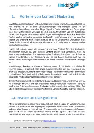 CONTENT MARKETING WHITEPAPER 2016
linkbird GmbH | Content Marketing Software für Teams | www.linkbird.de | info@linkbird.com 3
1. Vorteile von Content Marketing
Sowohl Konsumenten als auch Unternehmer ziehen sich ihre Informationen zunehmend aus
dem Internet. Es ist zu einer vertrauenswürdigen und wichtigen Quelle für die
Informationsbeschaffung geworden. Blogs, Magazine, Social Networks und Foren spielen
dabei eine wichtige Rolle, versorgen sie doch den nachfragenden User mit zusätzlichen
Fakten zum Angebot, beantworten seine Fragen und vergleichen Produkte. Potenzielle
Kunden werden zu Kunden, wenn man das Bedürfnis der Zielgruppe schon vor dem Kauf
erkennt und anspricht. Nicht zuletzt deshalb ist es für Unternehmer unerlässlich, neue
Kanäle in die Kommunikationsstrategie einzubauen und stetig an einer höheren Online-
Sichtbarkeit zu arbeiten.
Es gibt viele Gründe, warum die Implementierung einer Content Marketing Strategie im
Unternehmen sinnvoll ist. Wer eigenen Content erstellt und vermarktet, trägt zur
Generierung von Besuchern über den organischen Suchmaschinen-Kanal, zum Aufbau des
eigenen Expertenstatus, zur Generierung der für das Google Ranking nach wie vor
unerlässlichen Verlinkungen und zum Ausbau der Brand Awareness innerhalb der Zielgruppe
bei.8
Brand-Manager, Redakteure, Content-, Suchmaschinen-, Social Media- und Online PR
Experten müssen in Zukunft noch enger zusammenarbeiten, um eine kongruente und
langfristig erfolgreiche Content Marketing Strategie – auch mithilfe relevanter Technologien
– zu realisieren. Dabei spielt es keine Rolle, ob das Unternehmen bereits online aktiv ist oder
sich gerade inmitten des Prozesses der Digitalisierung befindet.
Begeben Sie sich auf die Reise in Richtung Owned- und Earned-Media und lösen Sie sich von
der sinkenden Effizienz und den steigenden Herausforderungen disruptiver Werbung,
kurzfristigen Gutschein-Kampagnen, Ad-Blocker im Displaymarketing und überhöhten Paid
Ads. Im Folgenden werden wir Ihnen die Vorteile von Content Marketing im Detail erläutern.
1.1. Besucher und Leads generieren
Internetnutzer tendieren immer mehr dazu, sich mit ganzen Fragen an Suchmaschinen zu
wenden. Sie erwarten in den angezeigten Ergebnissen eine Antwort oder suchen direkt
nach speziellen Keywords innerhalb eines Themengebiets, um sich zielgenau zu informieren.
Jeder Inhalt, der zu einem bestimmten Thema auf der eigenen oder auch externen
Internetseiten, wie Blogs oder Foren, veröffentlicht wird, lässt sich über Suchmaschinen,
8
John Mueller, Webmaster Trends Analyst bei Google, SEOkomm 2015 Recap
 