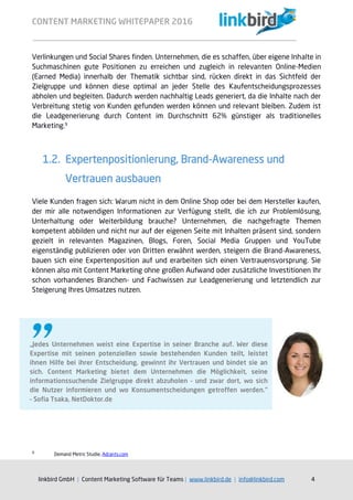 CONTENT MARKETING WHITEPAPER 2016
linkbird GmbH | Content Marketing Software für Teams | www.linkbird.de | info@linkbird.com 4
Verlinkungen und Social Shares finden. Unternehmen, die es schaffen, über eigene Inhalte in
Suchmaschinen gute Positionen zu erreichen und zugleich in relevanten Online-Medien
(Earned Media) innerhalb der Thematik sichtbar sind, rücken direkt in das Sichtfeld der
Zielgruppe und können diese optimal an jeder Stelle des Kaufentscheidungsprozesses
abholen und begleiten. Dadurch werden nachhaltig Leads generiert, da die Inhalte nach der
Verbreitung stetig von Kunden gefunden werden können und relevant bleiben. Zudem ist
die Leadgenerierung durch Content im Durchschnitt 62% günstiger als traditionelles
Marketing.9
1.2. Expertenpositionierung, Brand-Awareness und
Vertrauen ausbauen
Viele Kunden fragen sich: Warum nicht in dem Online Shop oder bei dem Hersteller kaufen,
der mir alle notwendigen Informationen zur Verfügung stellt, die ich zur Problemlösung,
Unterhaltung oder Weiterbildung brauche? Unternehmen, die nachgefragte Themen
kompetent abbilden und nicht nur auf der eigenen Seite mit Inhalten präsent sind, sondern
gezielt in relevanten Magazinen, Blogs, Foren, Social Media Gruppen und YouTube
eigenständig publizieren oder von Dritten erwähnt werden, steigern die Brand-Awareness,
bauen sich eine Expertenposition auf und erarbeiten sich einen Vertrauensvorsprung. Sie
können also mit Content Marketing ohne großen Aufwand oder zusätzliche Investitionen Ihr
schon vorhandenes Branchen- und Fachwissen zur Leadgenerierung und letztendlich zur
Steigerung Ihres Umsatzes nutzen.
9
Demand Metric Studie, Adrants.com
„Jedes Unternehmen weist eine Expertise in seiner Branche auf. Wer diese
Expertise mit seinen potenziellen sowie bestehenden Kunden teilt, leistet
ihnen Hilfe bei ihrer Entscheidung, gewinnt ihr Vertrauen und bindet sie an
sich. Content Marketing bietet dem Unternehmen die Möglichkeit, seine
informationssuchende Zielgruppe direkt abzuholen – und zwar dort, wo sich
die Nutzer informieren und wo Konsumentscheidungen getroffen werden.“
– Sofia Tsaka, NetDoktor.de
 