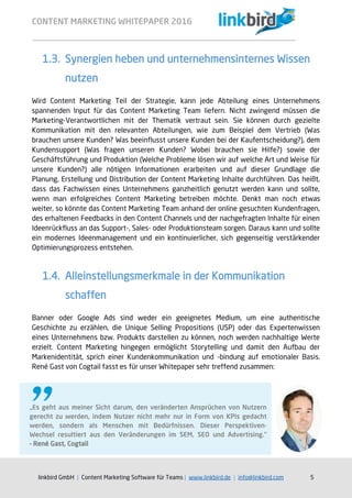 CONTENT MARKETING WHITEPAPER 2016
linkbird GmbH | Content Marketing Software für Teams | www.linkbird.de | info@linkbird.com 5
1.3. Synergien heben und unternehmensinternes Wissen
nutzen
Wird Content Marketing Teil der Strategie, kann jede Abteilung eines Unternehmens
spannenden Input für das Content Marketing Team liefern. Nicht zwingend müssen die
Marketing-Verantwortlichen mit der Thematik vertraut sein. Sie können durch gezielte
Kommunikation mit den relevanten Abteilungen, wie zum Beispiel dem Vertrieb (Was
brauchen unsere Kunden? Was beeinflusst unsere Kunden bei der Kaufentscheidung?), dem
Kundensupport (Was fragen unseren Kunden? Wobei brauchen sie Hilfe?) sowie der
Geschäftsführung und Produktion (Welche Probleme lösen wir auf welche Art und Weise für
unsere Kunden?) alle nötigen Informationen erarbeiten und auf dieser Grundlage die
Planung, Erstellung und Distribution der Content Marketing Inhalte durchführen. Das heißt,
dass das Fachwissen eines Unternehmens ganzheitlich genutzt werden kann und sollte,
wenn man erfolgreiches Content Marketing betreiben möchte. Denkt man noch etwas
weiter, so könnte das Content Marketing Team anhand der online gesuchten Kundenfragen,
des erhaltenen Feedbacks in den Content Channels und der nachgefragten Inhalte für einen
Ideenrückfluss an das Support-, Sales- oder Produktionsteam sorgen. Daraus kann und sollte
ein modernes Ideenmanagement und ein kontinuierlicher, sich gegenseitig verstärkender
Optimierungsprozess entstehen.
1.4. Alleinstellungsmerkmale in der Kommunikation
schaffen
Banner oder Google Ads sind weder ein geeignetes Medium, um eine authentische
Geschichte zu erzählen, die Unique Selling Propositions (USP) oder das Expertenwissen
eines Unternehmens bzw. Produkts darstellen zu können, noch werden nachhaltige Werte
erzielt. Content Marketing hingegen ermöglicht Storytelling und damit den Aufbau der
Markenidentität, sprich einer Kundenkommunikation und -bindung auf emotionaler Basis.
René Gast von Cogtail fasst es für unser Whitepaper sehr treffend zusammen:
„Es geht aus meiner Sicht darum, den veränderten Ansprüchen von Nutzern
gerecht zu werden, indem Nutzer nicht mehr nur in Form von KPIs gedacht
werden, sondern als Menschen mit Bedürfnissen. Dieser Perspektiven-
Wechsel resultiert aus den Veränderungen im SEM, SEO und Advertising.“
– René Gast, Cogtail
 