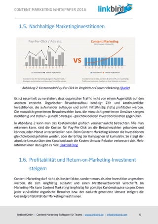 CONTENT MARKETING WHITEPAPER 2016
linkbird GmbH | Content Marketing Software für Teams | www.linkbird.de | info@linkbird.com 6
1.5. Nachhaltige Marketinginvestitionen
Es ist essentiell, zu verstehen, dass organischer Traffic nicht von einem Augenblick auf den
anderen entsteht. Organischer Besucheraufbau benötigt Zeit und kontinuierliche
Investitionen, die aufeinander aufbauen und somit mittelfristig stetig profitabler werden.
Die monatlich generierten Besucherzahlen bzw. die monatlich generierten Umsätze steigen
nachhaltig und stehen – je nach Strategie – gleichbleibenden Investitionskosten gegenüber.
In Abbildung 2 kann man das Kostenmodell grafisch veranschaulicht betrachten. Wie man
erkennen kann, sind die Kosten für Pay-Per-Click an die Besucherzahlen gebunden und
können jeden Monat unterschiedlich sein. Beim Content Marketing können die Investitionen
gleichbleibend gehalten werden, aber der Erfolg der Kampagnen ist kumulativ. So steigt der
absolute Umsatz über den Kanal und auch die Kosten-Umsatz-Relation verbessert sich. Mehr
Informationen dazu gibt es hier: Linkbird Blog
1.6. Profitabilität und Return-on-Marketing-Investment
steigern
Content Marketing darf nicht als Kostenfaktor, sondern muss als eine Investition angesehen
werden, die sich langfristig auszahlt und einen Wettbewerbsvorteil verschafft. Im
Marketing-Mix kann Content Marketing langfristig für günstige Kundenakquise sorgen. Denn
jeder zusätzliche organische Besucher bzw. der dadurch generierte Umsatz steigert die
Gesamtprofitabilität der Marketinginvestitionen.
Abbildung 2: Kostenmodell Pay-Per-Click im Vergleich zu Content Marketing (Quelle)
 