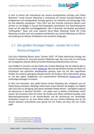 CONTENT MARKETING WHITEPAPER 2016
linkbird GmbH | Content Marketing Software für Teams | www.linkbird.de | info@linkbird.com 7
In einer im letzten Jahr international wie national durchgeführten Umfrage unter Online
Marketern10
wurde Content Marketing in Verbindung mit Content Outreach/Seeding als
erfolgreichste und meistgewählte Strategie genannt, um natürliche und hochwertige Links
für eine Webseite aufzubauen.11
Floss 2012 laut des Forrester Interactive Reports noch
achtmal so viel Budget in Pay-per-Click-Kampagnen, beschränken sich Branchenexperten
heute auf die eigentlich ausschlaggebenden, weil in Quantität und Qualität wertvolleren
Trafficquellen.12
Diese sind unter anderem Social Media Marketing, Online PR, E-Mail
Marketing und eben auch eine produktive Kombination aus Content Marketing und SEO für
die Erzielung einer höheren Sichtbarkeit in der anvisierten Zielgruppe.
1.7. Den großen Strategen folgen – werden Sie in Ihrer
Nische erfolgreich
Coca-Cola’s Marketing Mission lautet “Content 2020”. VP Global Advertising Strategy and
Creative Excellence für Coca-Cola Jonathan Mildenhall sagt, dass Coca Cola zur Erreichung
der strategischen Ziele bis 2020 auf Content Marketing und Brand Stories vertraut.
Auch RedBull ist Vorreiter auf dem Gebiet des Content Marketing. Auf der Website gibt es
nicht einmal das Produkt zu sehen: Redbull.de. Dennoch identifizieren Kunden die Marke mit
Extremsport und sportlichen Wettbewerben genauso stark wie mit dem eigentlichen
Produkt. Ein weiteres gelungenes Beispiel kommt von Burberry. Dem Unternehmen gelang
es, mit dem eigens aufgebauten und userzentrierten Markenportal Burberry.com eine
nachhaltige Kampagne zu kreieren.
Es lässt sich feststellen, dass große Brands Content Marketing sehr erfolgreich und auf
hohem Niveau betreiben. Allerdings stehen kaum einem Marketer die Budgets von Redbull
oder Coca-Cola zur Verfügung. Doch genau dieselben Effekte können – wenngleich aufgrund
der Ressourcen in kleineren Schritten – von jedem noch so kleinen Unternehmen erzielt
werden. Die Investition lohnt sich immer. Der Aufbau einer Marke und Brand-Loyalität, neue
Alleinstellungsmerkmale in der Kommunikation und die Generierung von nachhaltiger
Sichtbarkeit sowohl on- als auch offline zahlen sich aus. Content Marketing wird für die
meisten kleineren Unternehmen jetzt gerade erst ein Thema, wie Klaus Eck von d.Tales
weiß:
10
The New Link Building Survey 2014 (MOZ.com)
11
Große Linkbuilding Umfrage 2014 (seokratie.de)
12
Interactive Marketing Predictions (forrester.com)
 