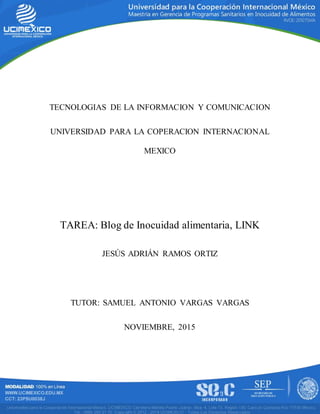 TECNOLOGIAS DE LA INFORMACION Y COMUNICACION
UNIVERSIDAD PARA LA COPERACION INTERNACIONAL
MEXICO
TAREA: Blog de Inocuidad alimentaria, LINK
JESÚS ADRIÁN RAMOS ORTIZ
TUTOR: SAMUEL ANTONIO VARGAS VARGAS
NOVIEMBRE, 2015
 