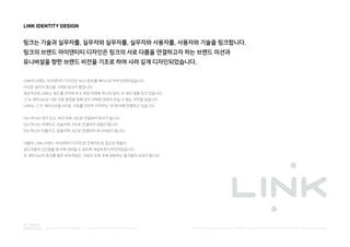 LINK IDENTITY DESIGN
링크는 기술과 실무자를, 실무자와 실무자를, 실무자와 사용자를, 사용자와 기술을 링크합니다.
링크의 브랜드 아이덴티티 디자인은 링크의 서로 다름을 연결하고자 하는 브랜드 미션과
유니버설을 향한 브랜드 비전을 기조로 하여 사려 깊게 디자인되었습니다.
LINK의 브랜드 아이덴티티 디자인은 NULI 폰트를 베이스로 하여 탄생되었습니다.
이것은 널리의 정신을 그대로 담고자 함입니다.
특징적으로 LINK는 워드를 사이에 두고 위와 아래에 하나의 점씩, 두 개의 점을 갖고 있습니다.
그 두 개의 Dot은 서로 다른 방향을 향해 있어 어쩌면 영원히 만날 수 없는 것처럼 보입니다.
LINK는 그 두 개의 Dot을 N으로, 서로를 단단히 이어주는 '선'에 의해 연결하고 있습니다.
Dot 하나는 내가 되고, 네가 되며, N으로 연결되어 하나가 됩니다.
Dot 하나는 어제이고, 오늘이며, N으로 연결되어 내일이 됩니다.
Dot 하나는 다름이고, 같음이며, N으로 연결되어 유니버설이 됩니다.
더불어, LINK 브랜드 아이덴티티 디자인은 전체적으로 접근성 마음의
부드러움과 친근함을 동시에 내포할 수 있도록 세심하게 디자인되었습니다.
두 개의 Dot의 링크를 통한 어우러짐은, 서로의 조화 속에 생동하는 즐거움의 상징이 됩니다.
PUBLISHED BY ACCESSIBILITY TEAM / BRANDING & CREATIVE DEVELOPMENT BY LEE EUNJEONGINTEGRATED ACCESSIBILITY SSOLUTION 'LINK' BRAND OVERVIEW
 