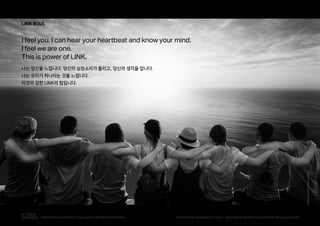 L
LINK SOUL
I feel you. I can hear your heartbeat and know your mind.
I feel we are one.
This is power of LINK.
나는 당신을 느낍니다. 당신의 심장소리가 들리고, 당신의 생각을 압니다.
나는 우리가 하나라는 것을 느낍니다.
이것이 강한 LINK의 힘입니다.
PHOTObyDUY-PHAM-CECB0
PUBLISHED BY ACCESSIBILITY TEAM / BRANDING & CREATIVE DEVELOPMENT BY LEE EUNJEONGINTEGRATED ACCESSIBILITY SSOLUTION 'LINK' BRAND OVERVIEW
 