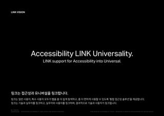 L
LINK VISION
Accessibility LINK Universality.
LINK support for Accessibility into Universal.
링크는 접근성과 유니버설을 링크합니다.
링크는 일반 사용자, 특수 사용자 모두가 웹을 좀 더 쉽게 탐색하고, 좀 더 편하게 사용할 수 있도록 '통합 접근성 솔루션'을 제공합니다.
링크는 기술과 실무자를 링크하고, 실무자와 사용자를 링크하며, 결과적으로 기술과 사용자가 링크됩니다.
PUBLISHED BY ACCESSIBILITY TEAM / BRANDING & CREATIVE DEVELOPMENT BY LEE EUNJEONGINTEGRATED ACCESSIBILITY SSOLUTION 'LINK' BRAND OVERVIEW
 