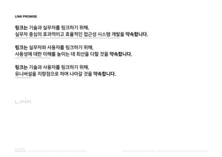 LINK PROMISE
링크는 기술과 실무자를 링크하기 위해,
실무자 중심의 효과적이고 효율적인 접근성 시스템 개발을 약속합니다.
링크는 실무자와 사용자를 링크하기 위해,
사용성에 대한 이해를 높이는 데 최선을 다할 것을 약속합니다.
링크는 기술과 사용자를 링크하기 위해,
유니버설을 지향점으로 하여 나아갈 것을 약속합니다.
PUBLISHED BY ACCESSIBILITY TEAM / BRANDING & CREATIVE DEVELOPMENT BY LEE EUNJEONGINTEGRATED ACCESSIBILITY SSOLUTION 'LINK' BRAND OVERVIEW
 