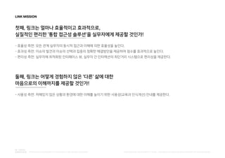 LINK MISSION
첫째, 링크는 얼마나 효율적이고 효과적으로,
실질적인 편리한 '통합 접근성 솔루션'을 실무자에게 제공할 것인가!
- 효율성 측면: 모든 관계 실무자의 동시적 접근과 이해에 의한 효율성을 높인다.
- 효과성 측면: 이슈의 발견과 이슈의 선택과 집중의 정확한 해결방안을 제공하여 점수를 효과적으로 높인다.
- 편리성 측면: 실무자에 최적화된 인터페이스 뷰, 실무자 간 인터랙션의 최단거리 시스템으로 편리성을 제공한다.
둘째, 링크는 어떻게 경험하지 않은 '다른' 삶에 대한
마음으로의 이해까지를 제공할 것인가!
- 사용성 측면: 처해있지 않은 상황과 환경에 대한 이해를 높이기 위한 사용성(교육과 인식개선) 안내를 제공한다.
PUBLISHED BY ACCESSIBILITY TEAM / BRANDING & CREATIVE DEVELOPMENT BY LEE EUNJEONGINTEGRATED ACCESSIBILITY SSOLUTION 'LINK' BRAND OVERVIEW
 