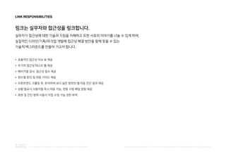 ● 효율적인 접근성 이슈 뷰 제공
● 주기적 접근성 테스트 툴 제공
● 페이지별 검사, 접근성 점수 제공
● 점수별 원인 및 대응 가이드 제공
● 프론트엔드 크롤링 후, 분석하여 보다 넓은 범위의 웹 자동 진단 결과 제공
● 상황 필요시 사용자별 즉시 대응 가능, 변동 사항 메일 알람 제공
● 표본 및 진단 범위 사용사 직접 수정 가능 권한 부여
LINK RESPONSIBILITIES
링크는 실무자와 접근성을 링크합니다.
실무자가 접근성에 대한 기술과 지침을 이해하고 또한 서로의 이야기를 나눌 수 있게 하여,
실질적인 디자인/기획/마크업 개발에 접근성 해결 방안을 함께 찾을 수 있는
기술적 백그라운드를 만들어 가고자 합니다.
PUBLISHED BY ACCESSIBILITY TEAM / BRANDING & CREATIVE DEVELOPMENT BY LEE EUNJEONGINTEGRATED ACCESSIBILITY SSOLUTION 'LINK' BRAND OVERVIEW
 