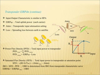 08/10/10 Transponder EIRPdn (continue) Power Flux Density (PFD) :: Total input power to transponder PFD  Total  = ∑ PFD  Carrier  PFD  Carrier  = EIRP up   – Loss  Saturated Flux Density (SFD) ::  Total input power to transponder at saturation point SFD = -(80+G/T sat  ) – (Atten  Max  – Atten) IBO = SFD – PFD  ;  OBO is determined from IBO from transponder characteristic curve EIRPdn = EIRPdn  Max  – OBO  Input-Output Characteristic is similar to HPA EIRP up  ::  Total uplink power  (each carrier) Atten :: Transponder input attenuation setting Loss :: Spreading loss between earth to satellite TP SFD EIRP dn  TP PFD Total EIRP up  Loss Atten Input Output B i B o 
