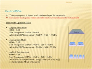 08/10/10 Carrier EIRPdn Transponder power is shared by all carriers using on the transponder Each carrier must operate within allowable limit of power allocated for its bandwidth Transponder Operation Modes Single Carrier Mode OBO = 0 dB Max Transponder EIRPdn : 40 dBw Allowable EIRPdn per carrier = 40dBW – 0 dB = 40 dBw  Two Carriers Mode OBO =  2 dB Max Transponder EIRPdn : 40 dBw – 2dB = 38 dBw Allowable EIRPdn per carrier = 38 dBw – 3dB = 35 dBw Multiple Carriers Mode OBO =  4 dB Max Transponder EIRPdn : 40 dBw – 4dB = 36dBw Allowable EIRPdn per carrier :  10log[(x/36)*{10^((36)/10)}] x : bandwidth (in MHz)  of the carrier 36MHz 18MHz 18MHz 