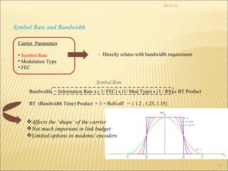 08/10/10 Symbol Rate and Bandwidth Directly relates with bandwidth requirement Bandwidth  = Information Rate x ( 1/ FEC) x (1/ Mod Type) x (1 / RS) x BT Product  BT  (Bandwidth Time) Product  = 1 + Roll-off  = { 1.2 , 1.25, 1.35} Affects the ‘shape’ of the carrier Not much important in link budget Limited options in modems/ encoders Symbol Rate Carrier  Parameters Symbol Rate Modulation Type FEC  