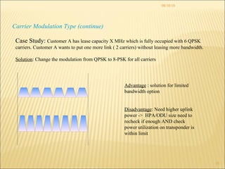 08/10/10 Carrier Modulation Type (continue) Case Study:  Customer A has lease capacity X MHz which is fully occupied with 6 QPSK carriers. Customer A wants to put one more link ( 2 carriers) without leasing more bandwidth. Solution : Change the modulation from QPSK to 8-PSK for all carriers Advantage  : solution for limited bandwidth option Disadvantage : Need higher uplink power ->  HPA/ODU size need to recheck if enough AND check power utilization on transponder is within limit  