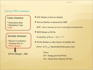 08/10/10 Carrier FEC (continue) Eb/No =(C/N  total * Bandwidth)/(Information rate) Where: Eb = Energy per bit (W/bit) No = Noise Power Density (W/Hz) FEC Relates to Service Quality  Service Quality is measured by BER BER : shows amount of error occurring in transmission BER Relates to Eb/No Probability of Error = 0.5 e  –Eb/No Eb/No Relates to other factors of satellite link Eb/No Margin : 2dB Carrier  Parameters Information Rate Modulation Type FEC   Downlink  Parameters Receive Location(s) Antenna Size (s) EbNo Margin 