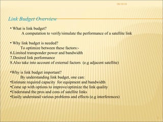 08/10/10 Link Budget Overview What is link budget?  A computation to verify/simulate the performance of a satellite link Why link budget is needed? To optimize between these factors:- Limited transponder power and bandwidth Desired link performance Also take into account of external factors  (e.g adjacent satellite) Why is link budget important? By understanding link budget, one can: Estimate required capacity  for equipment and bandwidth Come up with options to improve/optimize the link quality Understand the pros and cons of satellite links Easily understand various problems and effects (e.g interferences)  