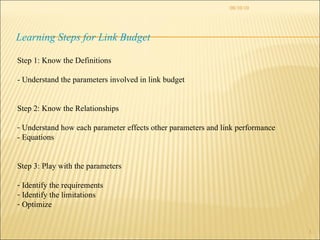 08/10/10 Learning Steps for Link Budget Step 1: Know the Definitions - Understand the parameters involved in link budget Step 2: Know the Relationships Understand how each parameter effects other parameters and link performance - Equations Step 3: Play with the parameters Identify the requirements Identify the limitations Optimize 