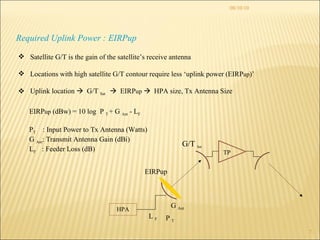 08/10/10 Required Uplink Power : EIRPup Satellite G/T is the gain of the satellite’s receive antenna Locations with high satellite G/T contour require less ‘uplink power (EIRP up )’ Uplink location     G/T  Sat     EIRP up      HPA size, Tx Antenna Size HPA TP EIRPup G/T  Sat EIRP up  (dBw) = 10 log  P  T  + G  Ant  - L F P T   : Input Power to Tx Antenna (Watts) G  Ant : Transmit Antenna Gain (dBi) L F  : Feeder Loss (dB) P  T G  Ant L  F 