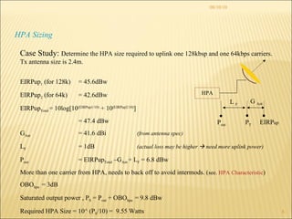 08/10/10 HPA Sizing Case Study:  Determine the HPA size required to uplink one 128kbsp and one 64kbps carriers. Tx antenna size is 2.4m. EIRPup 1  (for 128k) = 45.6dBw EIRPup 2  (for 64k)  = 42.6dBw EIRPup Total =  10log[10 (EIRPup1/10)  + 10 (EIRPup2/10) ] = 47.4 dBw G Ant   = 41.6 dBi  (from antenna spec) L F = 1dB  (actual loss may be higher    need more uplink power) P out = EIRPup Total  –G Ant  + L F  = 6.8 dBw More than one carrier from HPA, needs to back off to avoid intermods. ( see.  HPA Characteristic ) OBO hpa  = 3dB Saturated output power , P S  = P out  + OBO hpa  = 9.8 dBw Required HPA Size = 10^ (P S /10) =  9.55 Watts  HPA G  Ant L  F P out EIRP up P T 