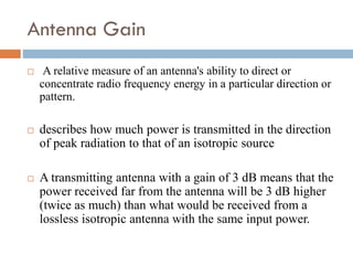 Antenna Gain
 A relative measure of an antenna's ability to direct or
concentrate radio frequency energy in a particular direction or
pattern.
 describes how much power is transmitted in the direction
of peak radiation to that of an isotropic source
 A transmitting antenna with a gain of 3 dB means that the
power received far from the antenna will be 3 dB higher
(twice as much) than what would be received from a
lossless isotropic antenna with the same input power.
 