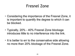 Fresnel Zone
‣ Considering the importance of the Fresnel Zone, it
is important to quantify the degree to which it can
be blocked.
‣ Typically, 20% - 40% Fresnel Zone blockage
introduces little to no interference into the link.
‣ It is better to err to the conservative side allowing
no more than 20% blockage of the Fresnel Zone.
20
 