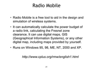 Radio Mobile
‣ Radio Mobile is a free tool to aid in the design and
simulation of wireless systems.
‣ It can automatically calculate the power budget of
a radio link, calculating the Fresnel zone
clearance. It can use digital maps, GIS
(Geographical Information Systems), or any other
digital map, including maps provided by yourself.
‣ Runs on Windows 95, 98, ME, NT, 2000 and XP.
21
http://www.cplus.org/rmw/english1.html
 