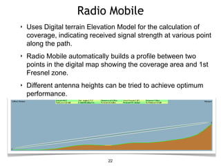 Radio Mobile
22
‣ Uses Digital terrain Elevation Model for the calculation of
coverage, indicating received signal strength at various point
along the path.
‣ Radio Mobile automatically builds a profile between two
points in the digital map showing the coverage area and 1st
Fresnel zone.
‣ Different antenna heights can be tried to achieve optimum
performance.
 