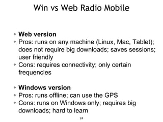 Win vs Web Radio Mobile
24
‣ Web version
‣ Pros: runs on any machine (Linux, Mac, Tablet);
does not require big downloads; saves sessions;
user friendly
‣ Cons: requires connectivity; only certain
frequencies
‣ Windows version
‣ Pros: runs offline; can use the GPS
‣ Cons: runs on Windows only; requires big
downloads; hard to learn
 