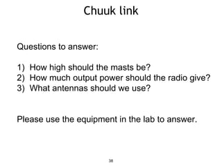 Chuuk link
38
Questions to answer:
1) How high should the masts be?
2) How much output power should the radio give?
3) What antennas should we use?
Please use the equipment in the lab to answer.
 