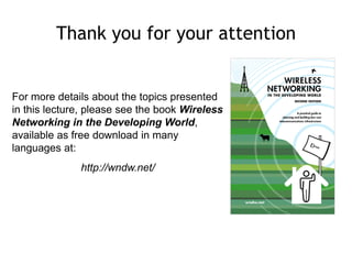 For more details about the topics presented
in this lecture, please see the book Wireless
Networking in the Developing World,
available as free download in many
languages at:
http://wndw.net/
Thank you for your attention
 