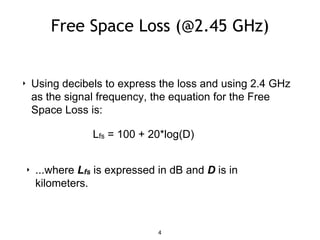 Free Space Loss (@2.45 GHz)
‣ Using decibels to express the loss and using 2.4 GHz
as the signal frequency, the equation for the Free
Space Loss is:
Lfs = 100 + 20*log(D)
‣ ...where Lfs is expressed in dB and D is in
kilometers.
4
 