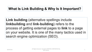 Link building (alternative spellings include
linkbuilding and link-building) refers to the
process of getting external pages to link to a page
on your website. It is one of the many tactics used in
search engine optimization (SEO).
What Is Link Building & Why Is It Important?
28-09-2016
All Rights Reserved. Copyright (c)MERITAS CORPORATION By
Haris Hamsa
1
 