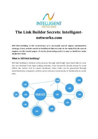 The Link Builder Secrets: Intelligent-
networks.com
SEO link building is the cornerstone of a successful search engine optimization
strategy. Every website needs to build back links in order to be ranked by the search
engines on the results pages. It can be frustrating and it is easy to build low value
ineffective links.
What is SEOlink building?
SEO link building is defined as the process through which high value back links to your
site are obtained from high ranking websites. Your keywords should always be used
within the anchor text to ensure maximum value. Links can be generated through
advertisements, comments, articles, press releases, social media or bookmarks on social
sites.
 