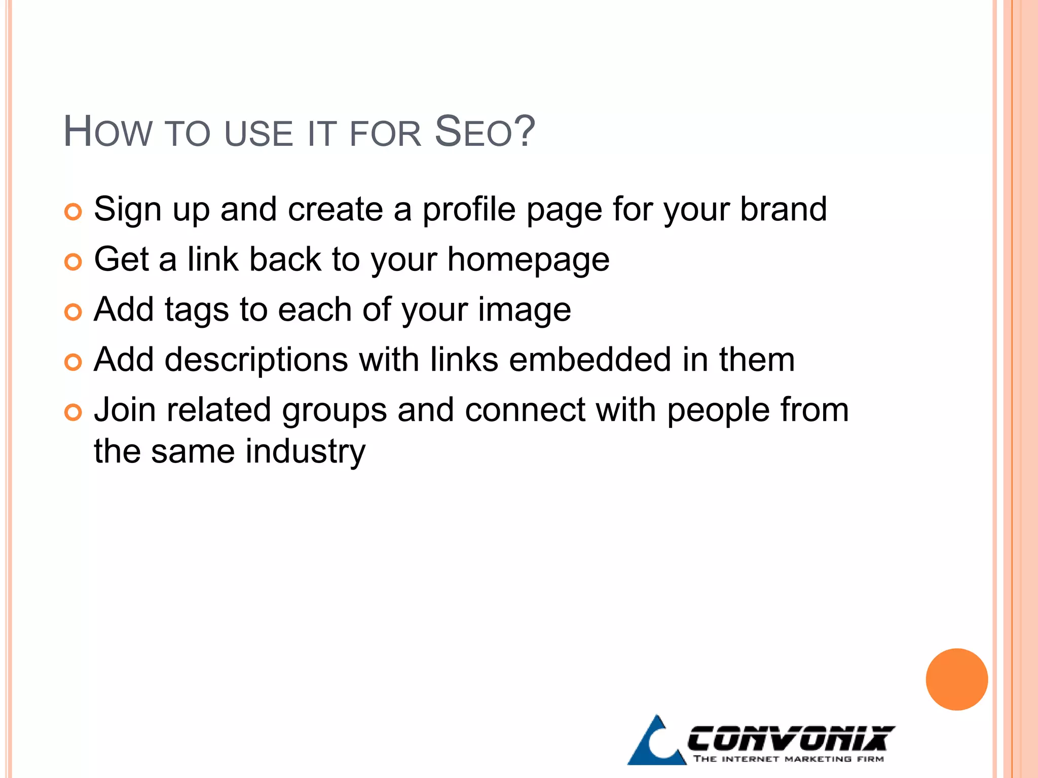HOW TO USE IT FOR SEO?
 Sign up and create a profile page for your brand
 Get a link back to your homepage

 Add tags to each of your image

 Add descriptions with links embedded in them

 Join related groups and connect with people from
  the same industry
 