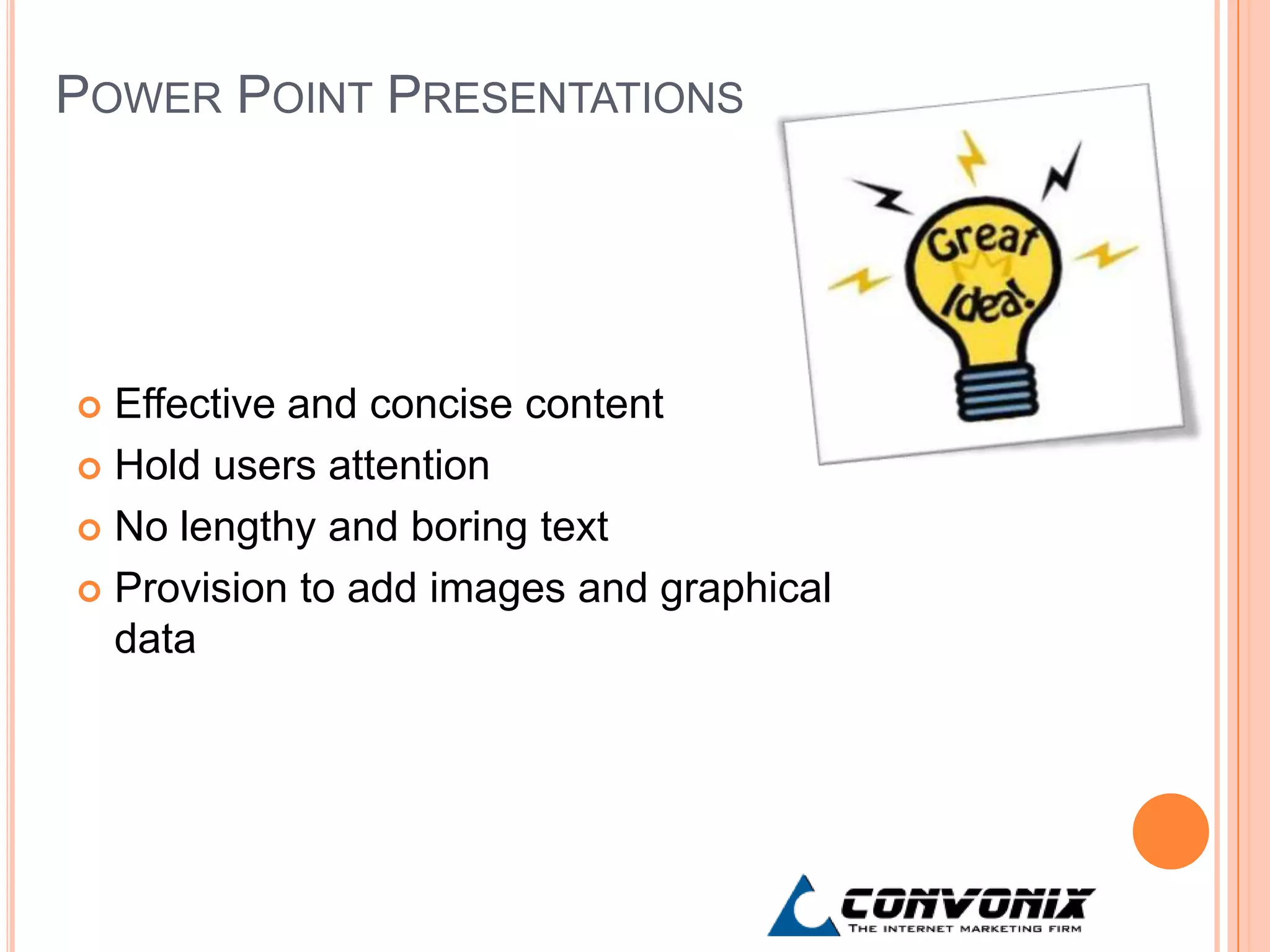 POWER POINT PRESENTATIONS




 Effective and concise content
 Hold users attention

 No lengthy and boring text

 Provision to add images and graphical
  data
 