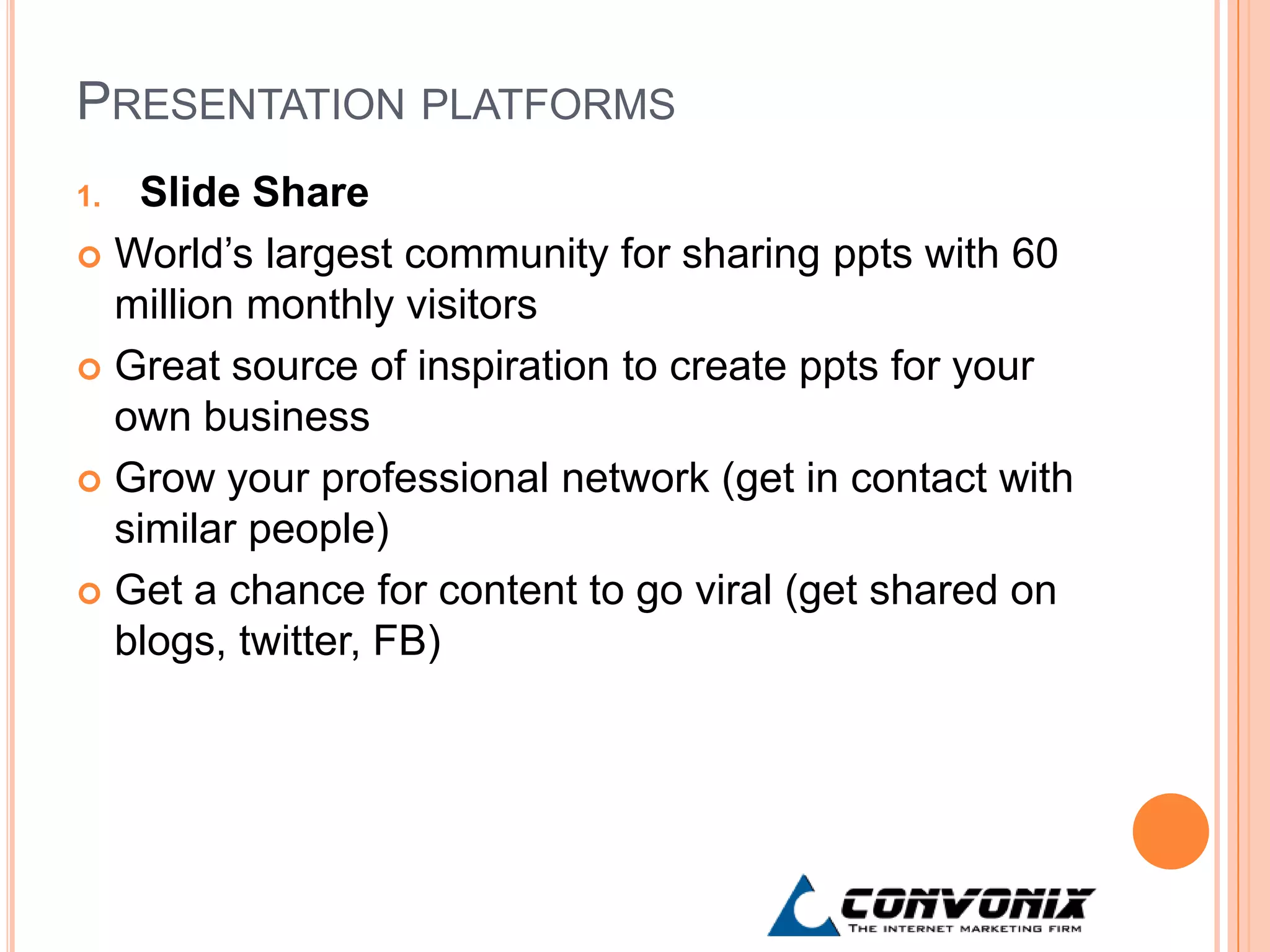 PRESENTATION PLATFORMS
1. Slide Share
 World’s largest community for sharing ppts with 60
  million monthly visitors
 Great source of inspiration to create ppts for your
  own business
 Grow your professional network (get in contact with
  similar people)
 Get a chance for content to go viral (get shared on
  blogs, twitter, FB)
 