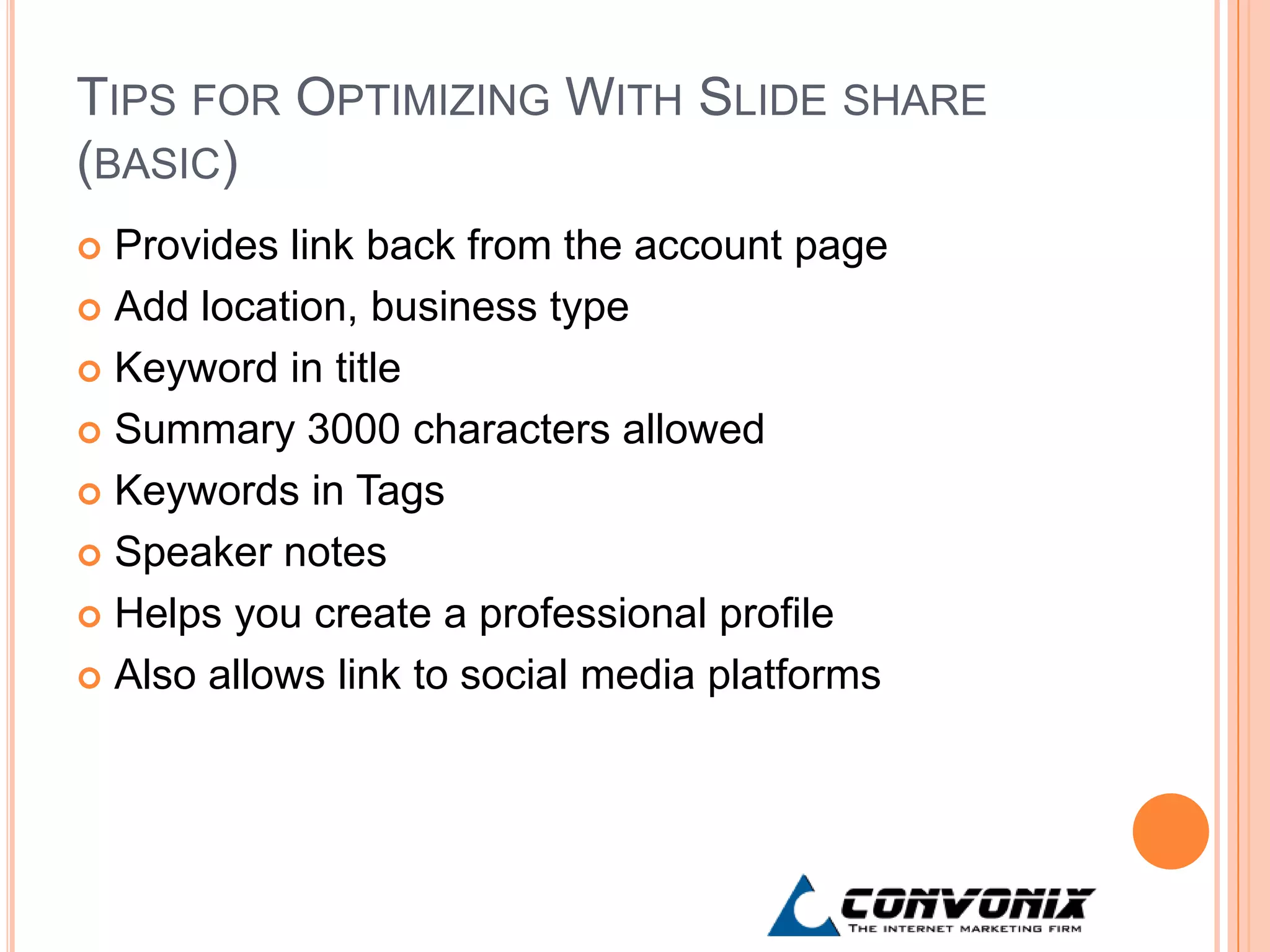 TIPS FOR OPTIMIZING WITH SLIDE SHARE
(BASIC)
 Provides link back from the account page
 Add location, business type

 Keyword in title

 Summary 3000 characters allowed

 Keywords in Tags

 Speaker notes

 Helps you create a professional profile

 Also allows link to social media platforms
 