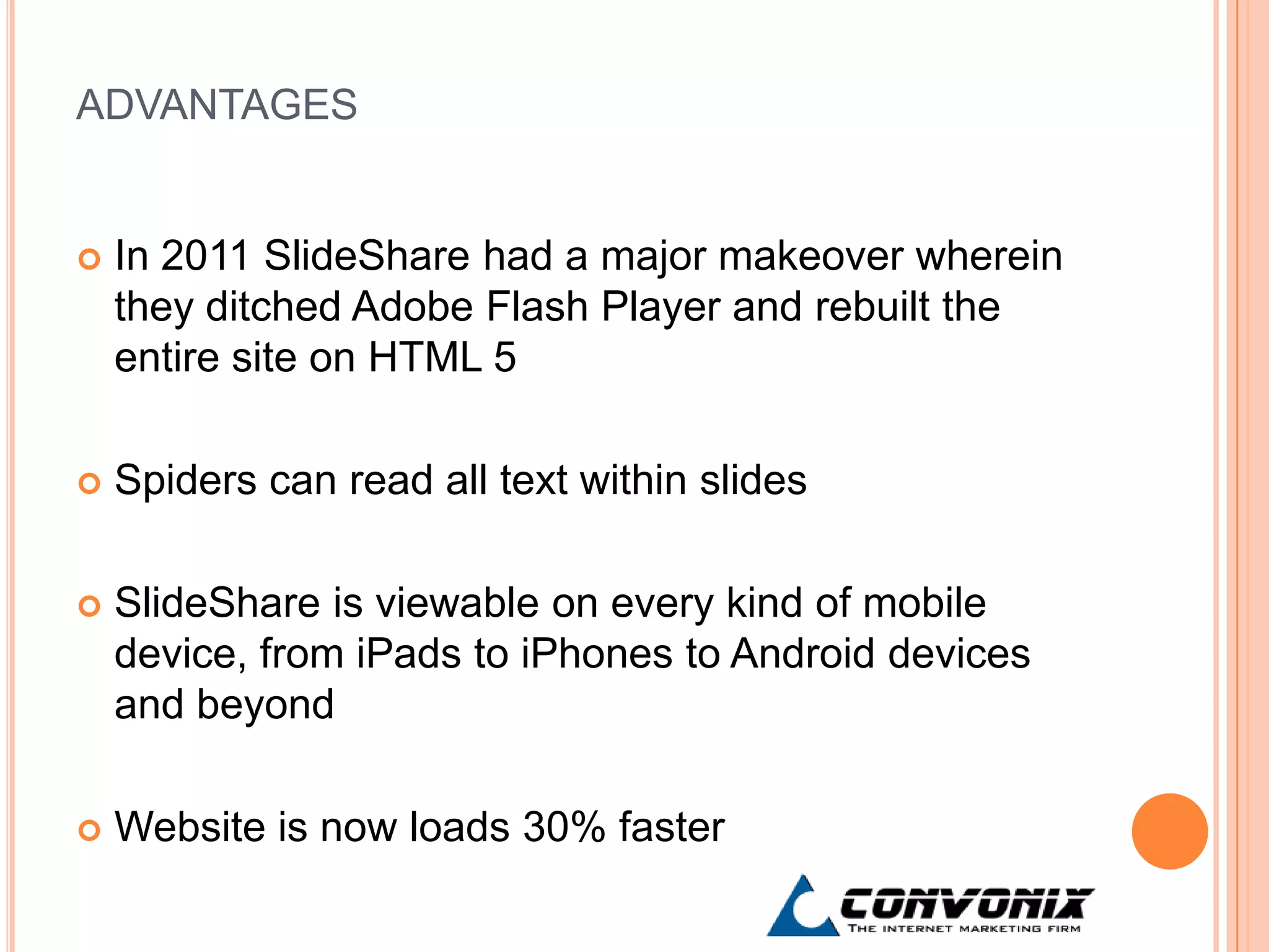 ADVANTAGES


   In 2011 SlideShare had a major makeover wherein
    they ditched Adobe Flash Player and rebuilt the
    entire site on HTML 5

   Spiders can read all text within slides

   SlideShare is viewable on every kind of mobile
    device, from iPads to iPhones to Android devices
    and beyond

   Website is now loads 30% faster
 
