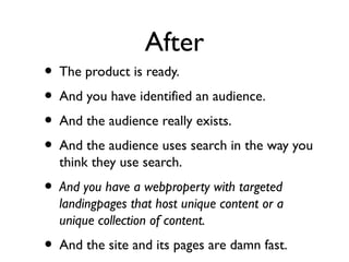 After
• The product is ready.
• And you have identified an audience.
• And the audience really exists.
• And the audience uses search in the way you
think they use search.
• And you have a webproperty with targeted
landingpages that host unique content or a
unique collection of content.
• And the site and its pages are damn fast.
 