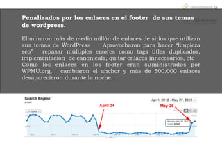 WPMU.org
http://www.seomoz.org/blog/how-wpmuorg-recovered-from-the-penguin-
update
Penalizados por los enlaces en el footer de sus temas
de wordpress.
!
Eliminaron más de medio millón de enlaces de sitios que utilizan
sus temas de WordPress Aprovecharon para hacer “limpieza
seo” repasar múltiples errores como tags titles duplicados,
implementacion de canonicals, quitar enlaces innecesarios, etc
Como los enlaces en los footer eran suministrados por
WPMU.org, cambiaron el anchor y más de 500.000 enlaces
desaparecieron durante la noche.
 