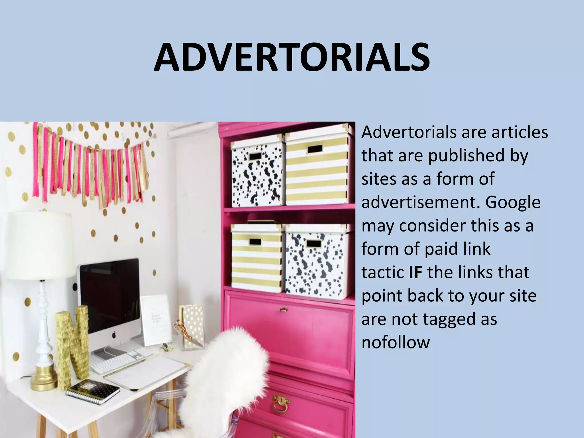 ADVERTORIALS
Advertorials are articles
that are published by
sites as a form of
advertisement. Google
may consider this as a
form of paid link
tactic IF the links that
point back to your site
are not tagged as
nofollow
 