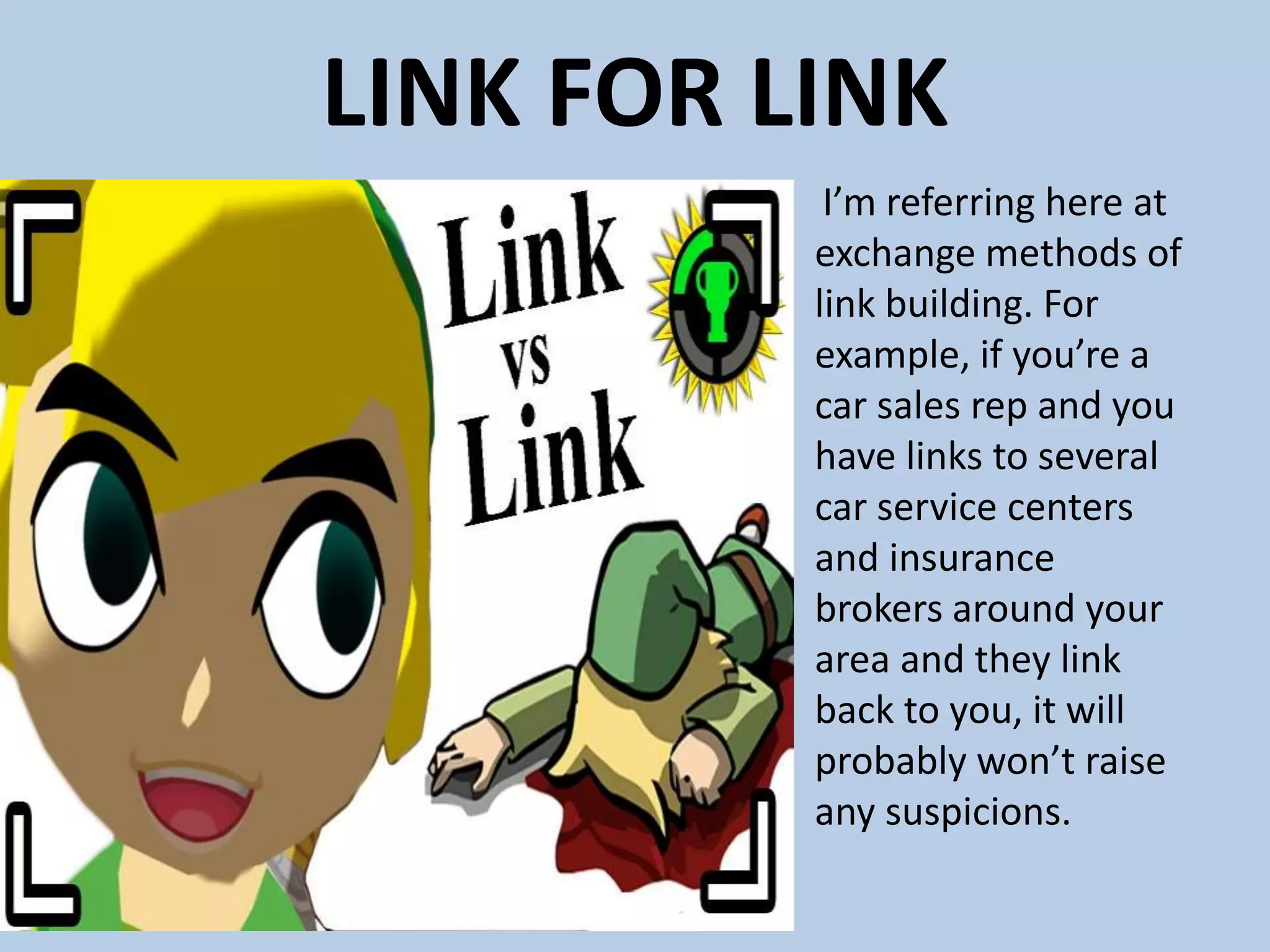 LINK FOR LINK
I’m referring here at
exchange methods of
link building. For
example, if you’re a
car sales rep and you
have links to several
car service centers
and insurance
brokers around your
area and they link
back to you, it will
probably won’t raise
any suspicions.
 
