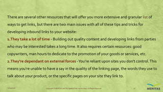 There are several other resources that will offer you more extensive and granular list of
ways to get links, but there are two main issues with all of these tips and tricks for
developing inbound links to your website:
1.They take a lot of time - Building out quality content and developing links from parties
who may be interested takes a long time. It also requires certain resources: good
copywriters, man hours to dedicate to the promotion of your goods or services, etc.
2.They're dependant on external forces -You're reliant upon sites you don't control.This
means you're unable to have a say in the quality of the linking page, the words they use to
talk about your product, or the specific pages on your site they link to.
11/29/2016 Copyright © MERITAS DIGITAL MARKETING By Kris Haris. All Rights Reserved. 10
 