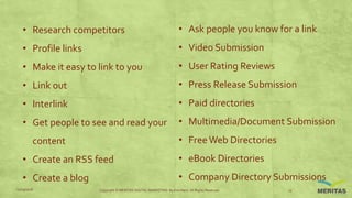 • Research competitors
• Profile links
• Make it easy to link to you
• Link out
• Interlink
• Get people to see and read your
content
• Create an RSS feed
• Create a blog
• Ask people you know for a link
• Video Submission
• User Rating Reviews
• Press Release Submission
• Paid directories
• Multimedia/Document Submission
• FreeWeb Directories
• eBook Directories
• Company Directory Submissions
11/29/2016 Copyright © MERITAS DIGITAL MARKETING By Kris Haris. All Rights Reserved. 13
 