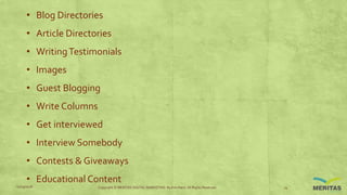 • Blog Directories
• Article Directories
• WritingTestimonials
• Images
• Guest Blogging
• Write Columns
• Get interviewed
• Interview Somebody
• Contests & Giveaways
• Educational Content
11/29/2016 Copyright © MERITAS DIGITAL MARKETING By Kris Haris. All Rights Reserved. 14
 