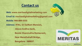 Contact us
Web: www.meritasdigitalmarketing.com
Email id: meritasdigitalmarketing@gmail.com
Mobile: 944-899-5555
Address: #761, Sri SaiRam Mansion,
Above Andhra bank,
Beside Shanmukha Restaurant,
Near Marathahalli Bridge,
Bangalore - 560037.
11/29/2016 Copyright © MERITAS DIGITAL MARKETING By Kris Haris. All Rights Reserved. 19
 